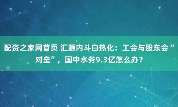配资之家网首页 汇源内斗白热化：工会与股东会“对垒”，国中水务9.3亿怎么办？