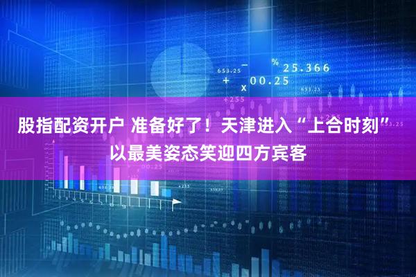 股指配资开户 准备好了！天津进入“上合时刻” 以最美姿态笑迎四方宾客