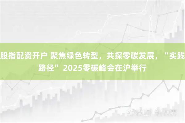股指配资开户 聚焦绿色转型，共探零碳发展，“实践路径” 2025零碳峰会在沪举行