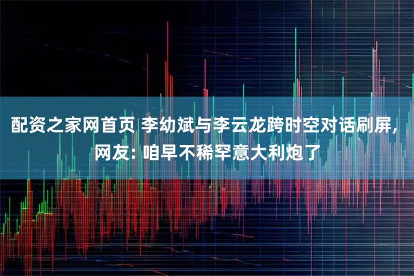 配资之家网首页 李幼斌与李云龙跨时空对话刷屏, 网友: 咱早不稀罕意大利炮了