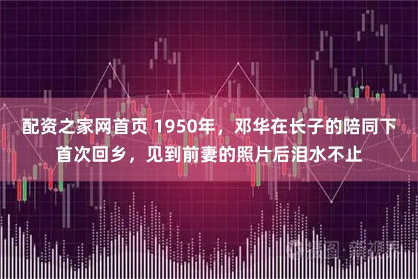 配资之家网首页 1950年，邓华在长子的陪同下首次回乡，见到前妻的照片后泪水不止