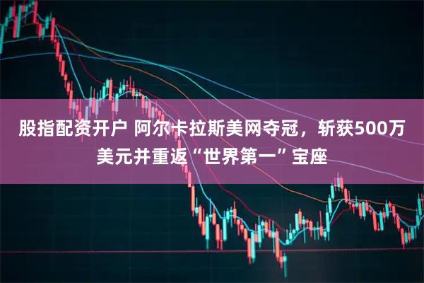 股指配资开户 阿尔卡拉斯美网夺冠，斩获500万美元并重返“世界第一”宝座