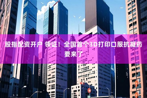 股指配资开户 领证！全国首个3D打印口服抗凝药要来了