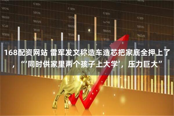 168配资网站 雷军发文称造车造芯把家底全押上了，“‘同时供家里两个孩子上大学’，压力巨大”