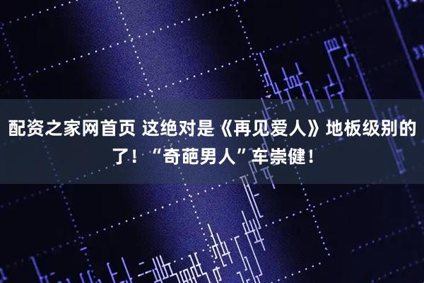 配资之家网首页 这绝对是《再见爱人》地板级别的了！“奇葩男人”车崇健！