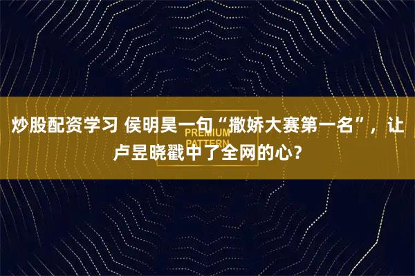 炒股配资学习 侯明昊一句“撒娇大赛第一名”，让卢昱晓戳中了全网的心？