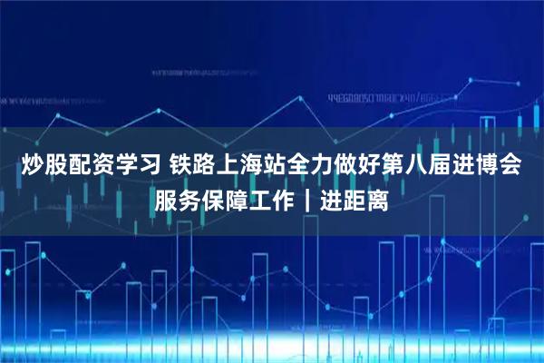 炒股配资学习 铁路上海站全力做好第八届进博会服务保障工作｜进距离