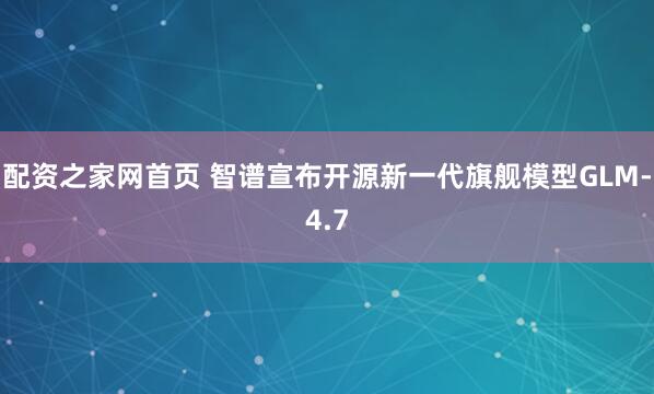 配资之家网首页 智谱宣布开源新一代旗舰模型GLM-4.7