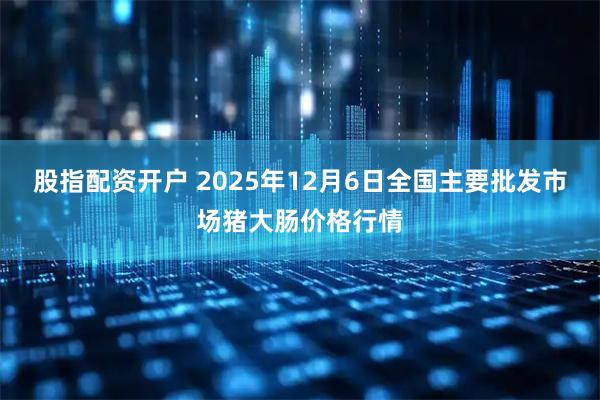 股指配资开户 2025年12月6日全国主要批发市场猪大肠价格行情