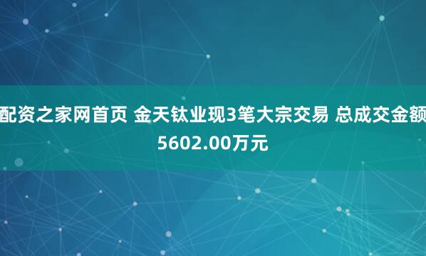 配资之家网首页 金天钛业现3笔大宗交易 总成交金额5602.00万元