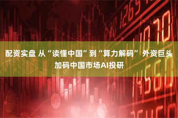 配资实盘 从“读懂中国”到“算力解码” 外资巨头加码中国市场AI投研