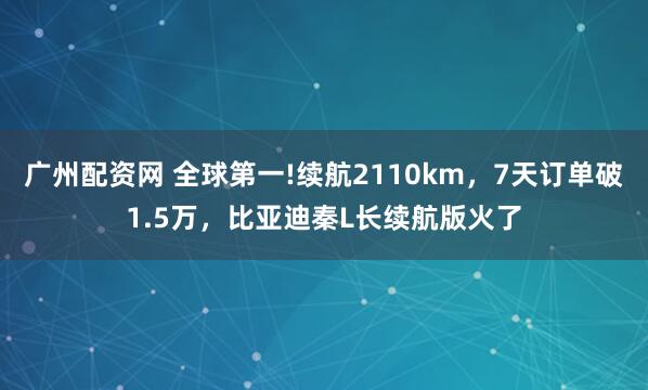 广州配资网 全球第一!续航2110km，7天订单破1.5万，比亚迪秦L长续航版火了
