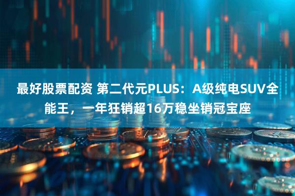 最好股票配资 第二代元PLUS：A级纯电SUV全能王，一年狂销超16万稳坐销冠宝座