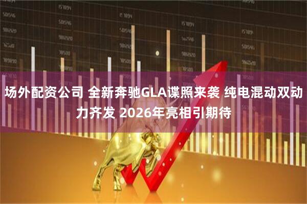场外配资公司 全新奔驰GLA谍照来袭 纯电混动双动力齐发 2026年亮相引期待