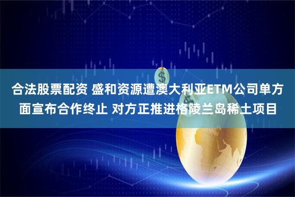 合法股票配资 盛和资源遭澳大利亚ETM公司单方面宣布合作终止 对方正推进格陵兰岛稀土项目
