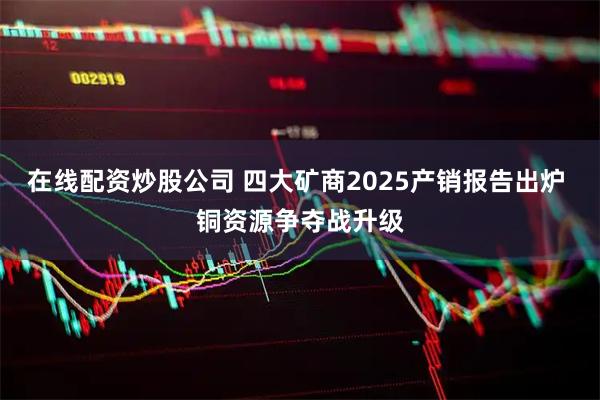 在线配资炒股公司 四大矿商2025产销报告出炉 铜资源争夺战升级