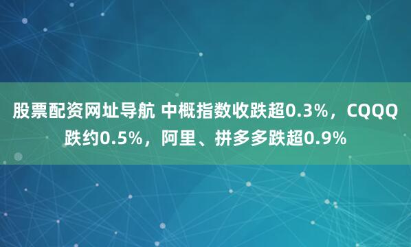 股票配资网址导航 中概指数收跌超0.3%，CQQQ跌约0.5%，阿里、拼多多跌超0.9%