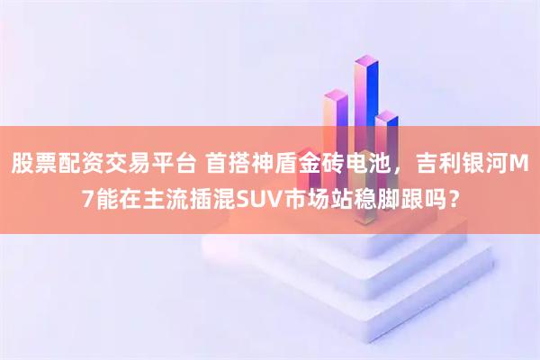 股票配资交易平台 首搭神盾金砖电池，吉利银河M7能在主流插混SUV市场站稳脚跟吗？