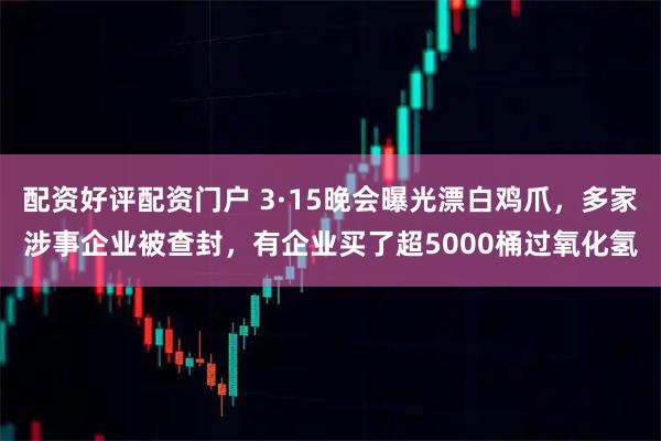 配资好评配资门户 3·15晚会曝光漂白鸡爪，多家涉事企业被查封，有企业买了超5000桶过氧化氢