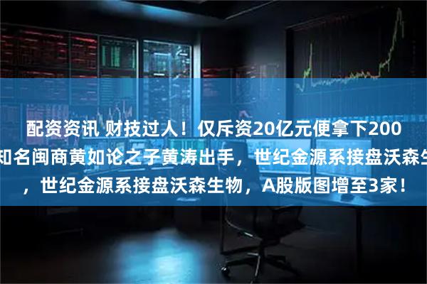 配资资讯 财技过人！仅斥资20亿元便拿下200亿元疫苗巨头控制权，知名闽商黄如论之子黄涛出手，世纪金源系接盘沃森生物，A股版图增至3家！