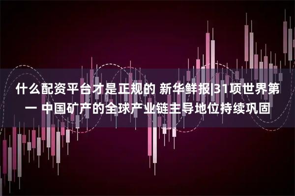 什么配资平台才是正规的 新华鲜报|31项世界第一 中国矿产的全球产业链主导地位持续巩固