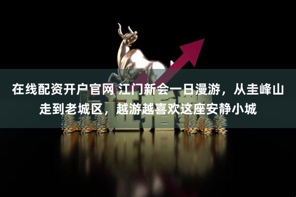 在线配资开户官网 江门新会一日漫游，从圭峰山走到老城区，越游越喜欢这座安静小城